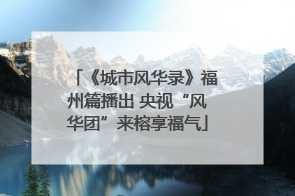 《城市风华录》福州篇播出 央视“风华团”来榕享福气