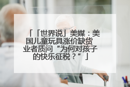 「世界说」美媒：美国儿童玩具涨价缺货 业者质问“为何对孩子的快乐征税？”