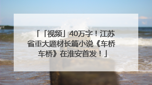 「视频」40万字！江苏省重大题材长篇小说《车桥 车桥》在淮安首发！