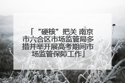 “硬核”把关 南京市六合区市场监管局多措并举开展高考期间市场监管保障工作