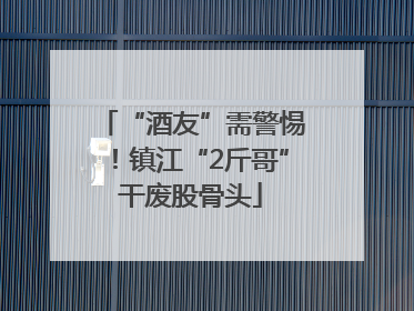 “酒友”需警惕！镇江“2斤哥”干废股骨头