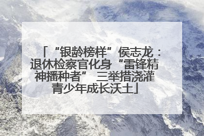 “银龄榜样”侯志龙：退休检察官化身“雷锋精神播种者” 三举措浇灌青少年成长沃土
