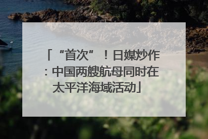 “首次”！日媒炒作：中国两艘航母同时在太平洋海域活动