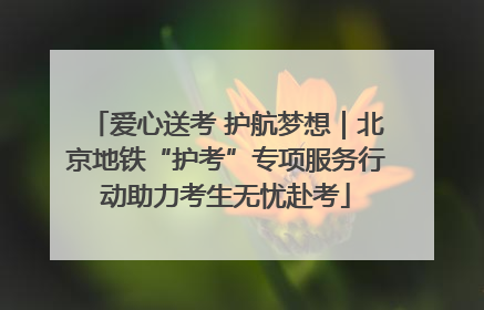 爱心送考 护航梦想｜北京地铁“护考”专项服务行动助力考生无忧赴考