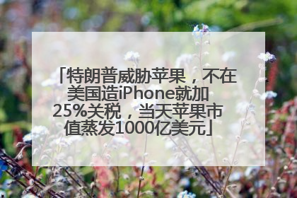 特朗普威胁苹果，不在美国造iPhone就加25%关税，当天苹果市值蒸发1000亿美元
