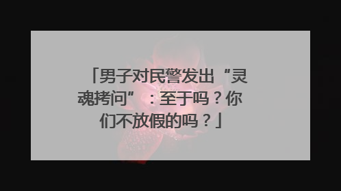 男子对民警发出“灵魂拷问”：至于吗？你们不放假的吗？