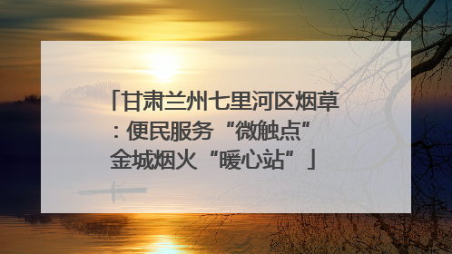 甘肃兰州七里河区烟草：便民服务“微触点” 金城烟火“暖心站”
