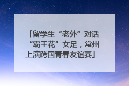 留学生“老外”对话“霸王花”女足，常州上演跨国青春友谊赛