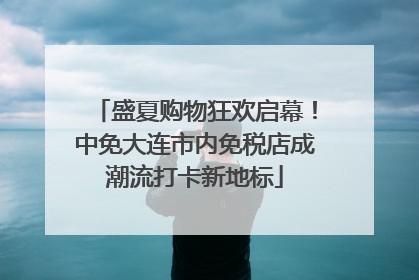 盛夏购物狂欢启幕！中免大连市内免税店成潮流打卡新地标