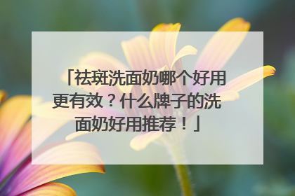 祛斑洗面奶哪个好用更有效？什么牌子的洗面奶好用推荐！