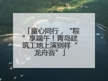 童心同行，“粽”享端午！青岛建筑工地上演别样“龙舟赛”