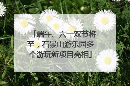 端午、六一双节将至，石景山游乐园多个游玩新项目亮相