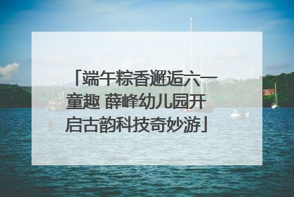 端午粽香邂逅六一童趣 薛峰幼儿园开启古韵科技奇妙游