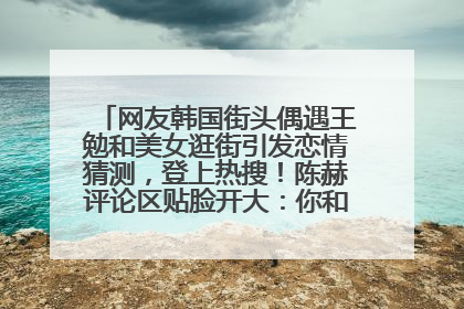 网友韩国街头偶遇王勉和美女逛街引发恋情猜测，登上热搜！陈赫评论区贴脸开大：你和谁逛街？我也想知道