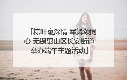 粽叶裹深情 军舞颂同心 无锡惠山区长安街道举办端午主题活动