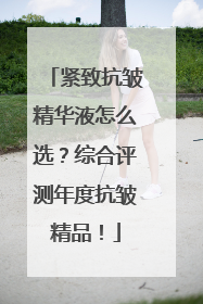紧致抗皱精华液怎么选？综合评测年度抗皱精品！