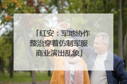 红安：军地协作整治穿着仿制军服商业演出乱象