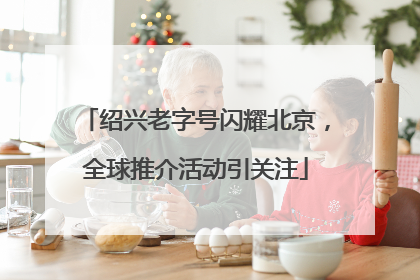 绍兴老字号闪耀北京，全球推介活动引关注