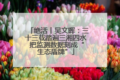 绝活丨吴文晖：三十三载踏遍三湘四水 把监测数据刻成“生态盾牌”