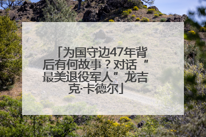 为国守边47年背后有何故事？对话“最美退役军人”龙吉克·卡德尔