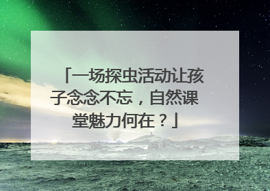 一场探虫活动让孩子念念不忘，自然课堂魅力何在？