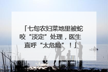 七旬农妇菜地里被蛇咬“淡定”处理，医生直呼“太危险”！
