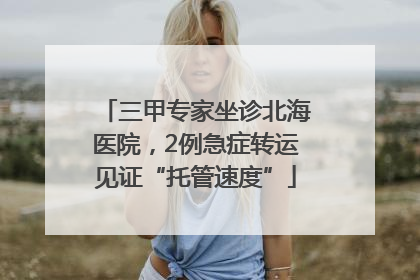 三甲专家坐诊北海医院，2例急症转运见证“托管速度”