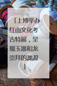 上博举办红山文化考古特展，呈现玉器和龙崇拜的渊源