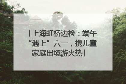 上海虹桥边检：端午“遇上”六一，携儿童家庭出境游火热