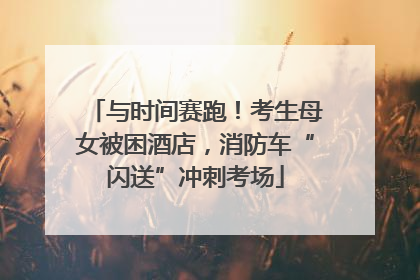 与时间赛跑！考生母女被困酒店，消防车“闪送”冲刺考场