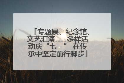 专题展、纪念馆、文艺汇演……多样活动庆“七一” 在传承中坚定前行脚步
