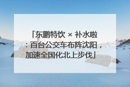 东鹏特饮 × 补水啦：百台公交车布阵沈阳，加速全国化北上步伐