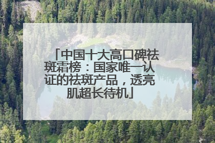 中国十大高口碑祛斑霜榜：国家唯一认证的祛斑产品，透亮肌超长待机