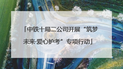 中铁十局二公司开展“筑梦未来·爱心护考”专项行动