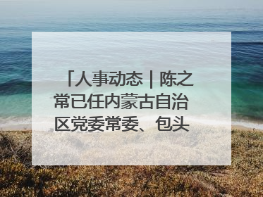 人事动态｜陈之常已任内蒙古自治区党委常委、包头市委书记