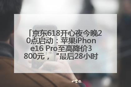 京东618开心夜今晚20点启动：苹果iPhone16 Pro至高降价3800元，“最后28小时”推出十二大补贴