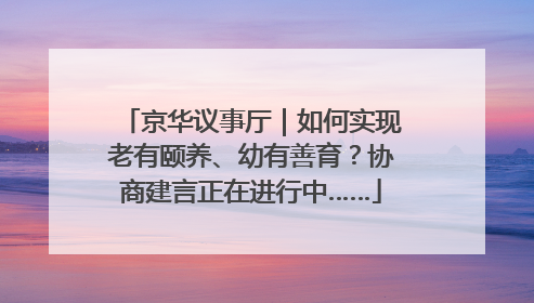 京华议事厅｜如何实现老有颐养、幼有善育？协商建言正在进行中……