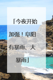 今夜开始加强！阜阳有暴雨、大暴雨