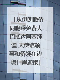 从伊朗撤侨同胞乘免费大巴抵达阿塞拜疆 大使馆领事和侨领在边境口岸迎接