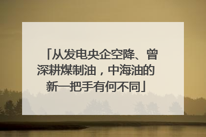 从发电央企空降、曾深耕煤制油，中海油的新一把手有何不同