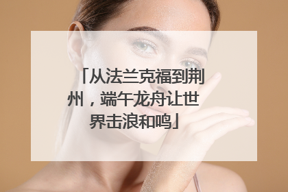 从法兰克福到荆州，端午龙舟让世界击浪和鸣