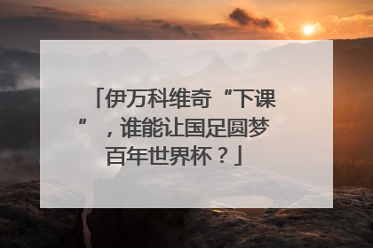 伊万科维奇“下课”，谁能让国足圆梦百年世界杯？