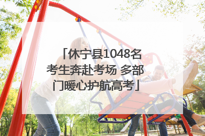 休宁县1048名考生奔赴考场 多部门暖心护航高考