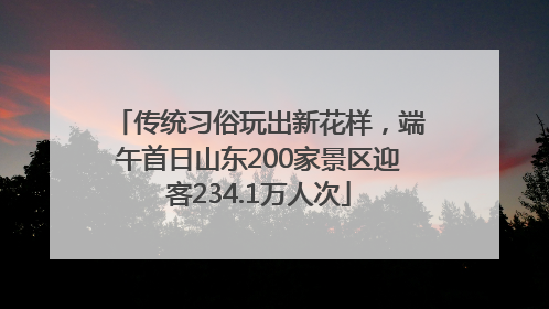传统习俗玩出新花样，端午首日山东200家景区迎客234.1万人次
