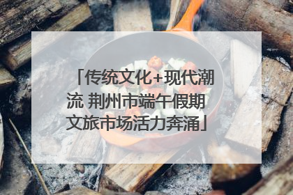 传统文化+现代潮流 荆州市端午假期文旅市场活力奔涌