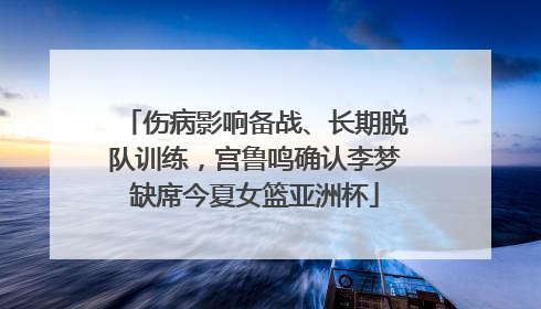 伤病影响备战、长期脱队训练，宫鲁鸣确认李梦缺席今夏女篮亚洲杯