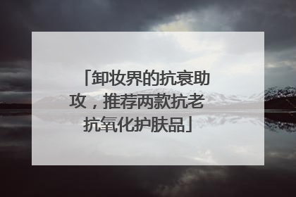 卸妆界的抗衰助攻，推荐两款抗老抗氧化护肤品