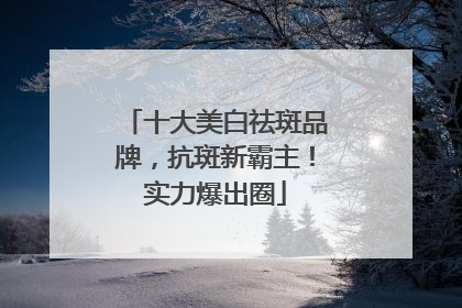 十大美白祛斑品牌，抗斑新霸主！实力爆出圈