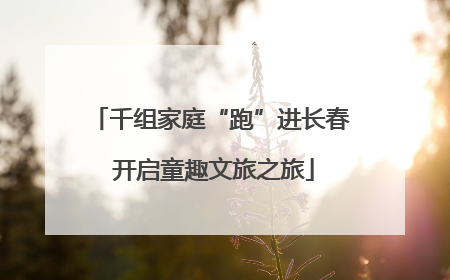 千组家庭“跑”进长春 开启童趣文旅之旅