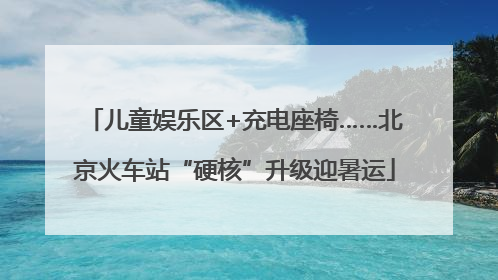 儿童娱乐区+充电座椅……北京火车站“硬核”升级迎暑运